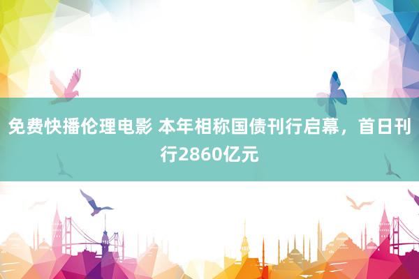 免费快播伦理电影 本年相称国债刊行启幕，首日刊行2860亿元