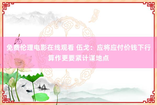 免费伦理电影在线观看 伍戈：应将应付价钱下行算作更要紧计谋地点