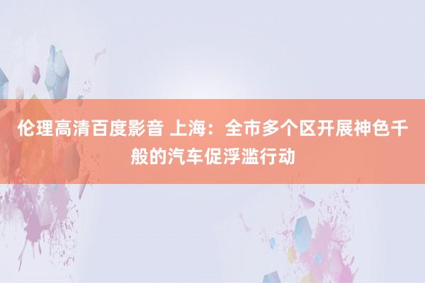 伦理高清百度影音 上海：全市多个区开展神色千般的汽车促浮滥行动