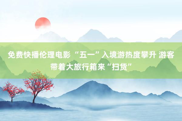 免费快播伦理电影 “五一”入境游热度攀升 游客带着大旅行箱来“扫货”