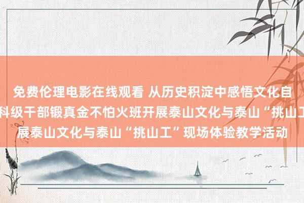 免费伦理电影在线观看 从历史积淀中感悟文化自信的力量——第2期乡科级干部锻真金不怕火班开展泰山文化与泰山“挑山工”现场体验教学活动