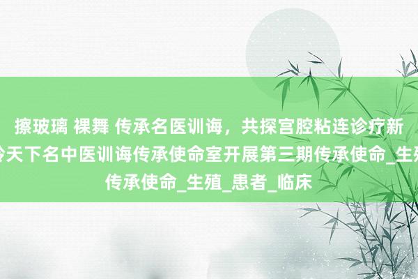 擦玻璃 裸舞 传承名医训诲，共探宫腔粘连诊疗新想路！尤昭玲天下名中医训诲传承使命室开展第三期传承使命_生殖_患者_临床