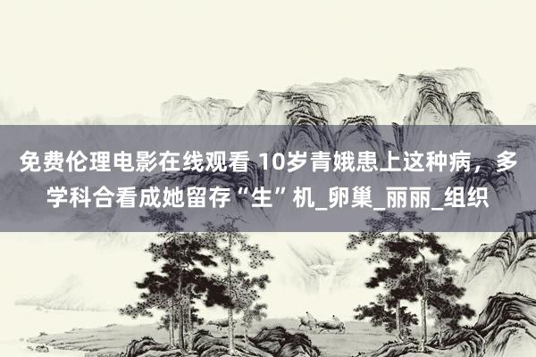 免费伦理电影在线观看 10岁青娥患上这种病，多学科合看成她留存“生”机_卵巢_丽丽_组织