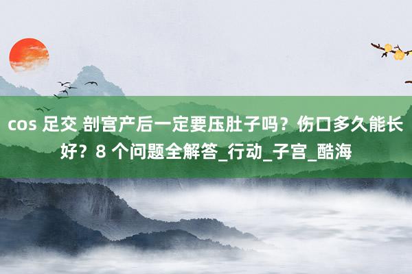 cos 足交 剖宫产后一定要压肚子吗？伤口多久能长好？8 个问题全解答_行动_子宫_酷海