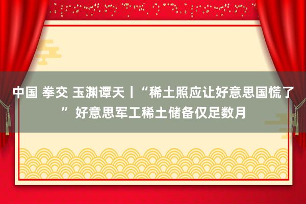 中国 拳交 玉渊谭天丨“稀土照应让好意思国慌了” 好意思军工稀土储备仅足数月