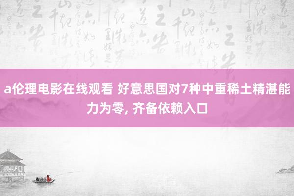 a伦理电影在线观看 好意思国对7种中重稀土精湛能力为零， 齐备依赖入口