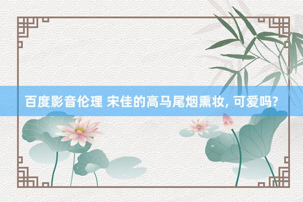 百度影音伦理 宋佳的高马尾烟熏妆， 可爱吗?