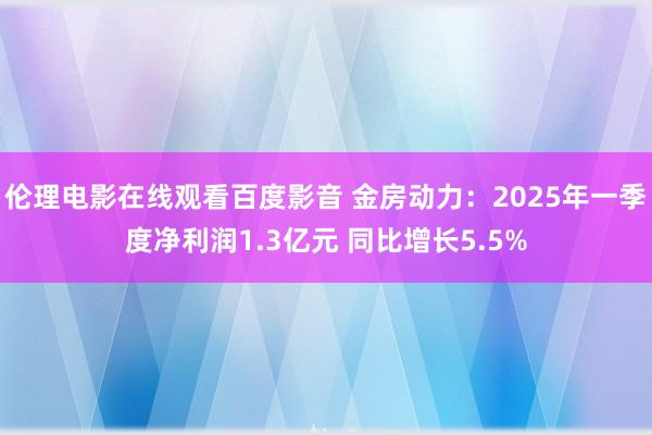 伦理电影在线观看百度影音 金房动力：2025年一季度净利润1.3亿元 同比增长5.5%