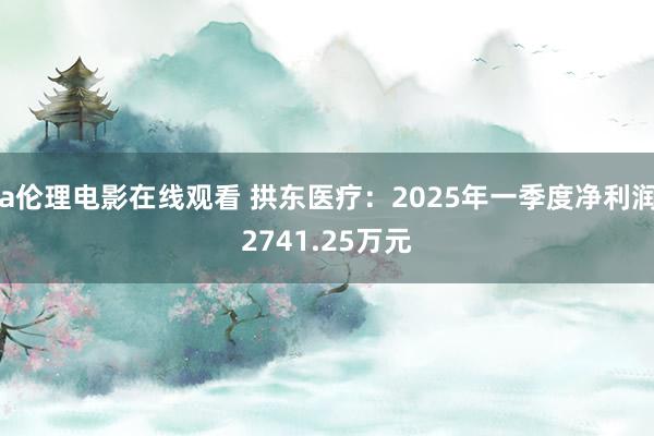 a伦理电影在线观看 拱东医疗：2025年一季度净利润2741.25万元