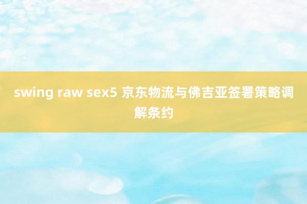 swing raw sex5 京东物流与佛吉亚签署策略调解条约