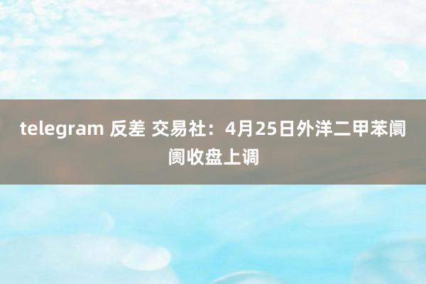 telegram 反差 交易社：4月25日外洋二甲苯阛阓收盘上调