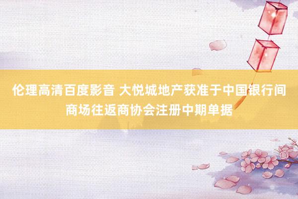 伦理高清百度影音 大悦城地产获准于中国银行间商场往返商协会注册中期单据