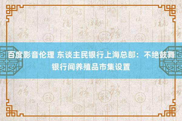 百度影音伦理 东谈主民银行上海总部：不绝鼓舞银行间养殖品市集设置