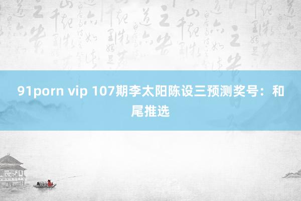 91porn vip 107期李太阳陈设三预测奖号：和尾推选