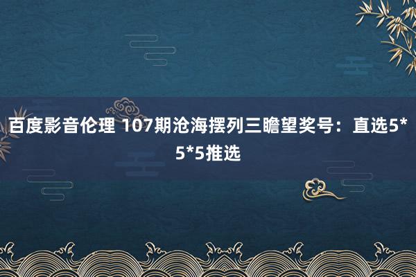 百度影音伦理 107期沧海摆列三瞻望奖号：直选5*5*5推选