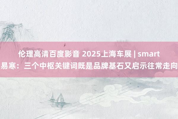 伦理高清百度影音 2025上海车展 | smart易寒：三个中枢关键词既是品牌基石又启示往常走向