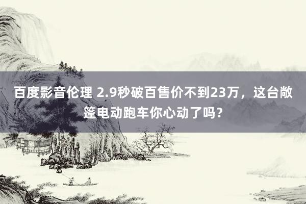 百度影音伦理 2.9秒破百售价不到23万，这台敞篷电动跑车你心动了吗？