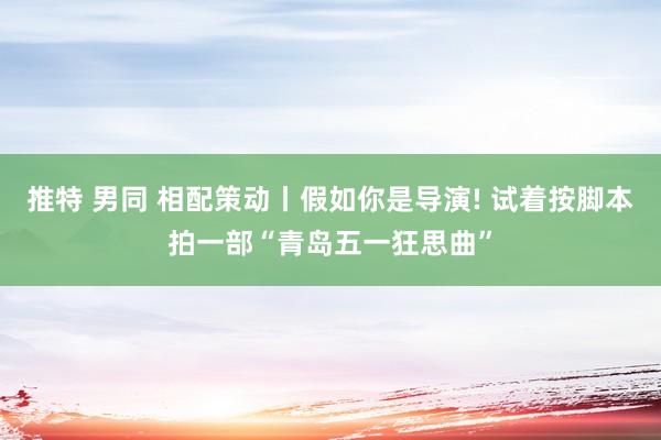 推特 男同 相配策动丨假如你是导演! 试着按脚本拍一部“青岛五一狂思曲”