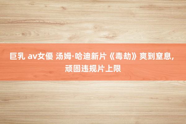 巨乳 av女優 汤姆·哈迪新片《毒劫》爽到窒息， 顽固违规片上限