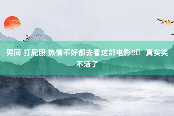 男同 打屁股 热情不好都去看这部电影‼️ 真实笑不活了