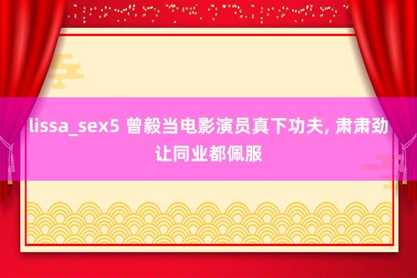 lissa_sex5 曾毅当电影演员真下功夫， 肃肃劲让同业都佩服