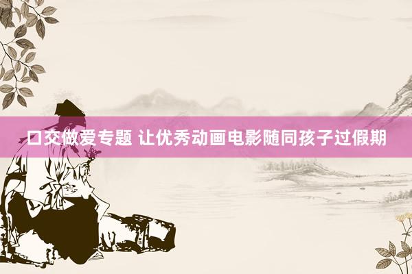 口交做爱专题 让优秀动画电影随同孩子过假期
