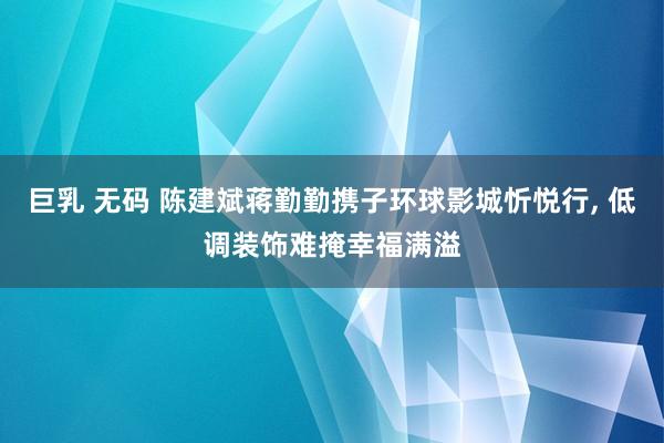 巨乳 无码 陈建斌蒋勤勤携子环球影城忻悦行， 低调装饰难掩幸福满溢