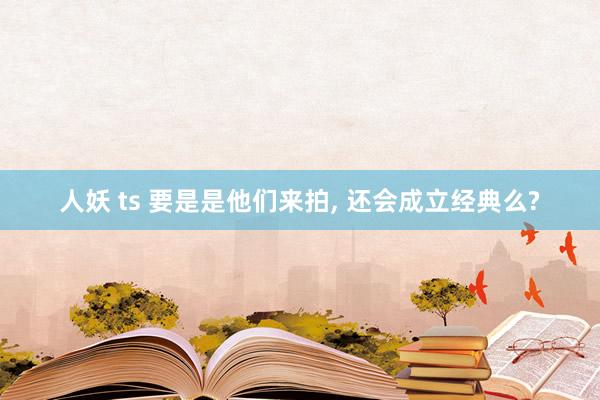 人妖 ts 要是是他们来拍， 还会成立经典么?