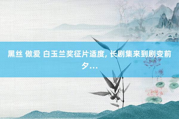 黑丝 做爱 白玉兰奖征片适度， 长剧集来到剧变前夕…