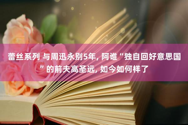 蕾丝系列 与周迅永别5年， 阿谁“独自回好意思国”的前夫高圣远， 如今如何样了