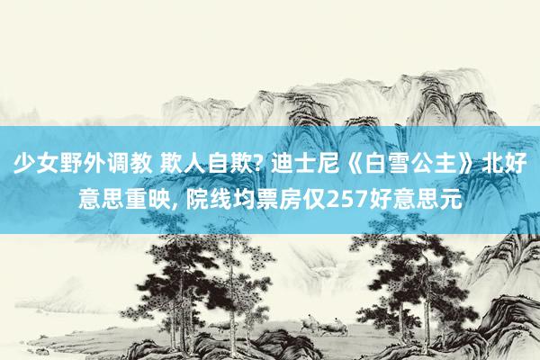 少女野外调教 欺人自欺? 迪士尼《白雪公主》北好意思重映， 院线均票房仅257好意思元