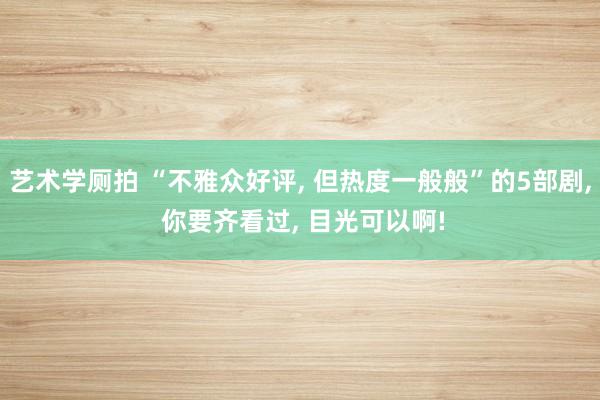 艺术学厕拍 “不雅众好评， 但热度一般般”的5部剧， 你要齐看过， 目光可以啊!