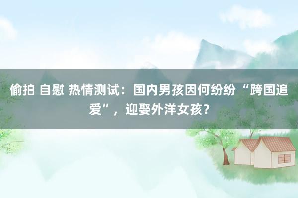 偷拍 自慰 热情测试：国内男孩因何纷纷 “跨国追爱”，迎娶外洋女孩？