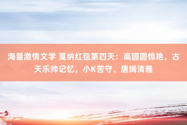 海量激情文学 戛纳红毯第四天：高圆圆惊艳，古天乐帅记忆，小K苦守、唐嫣清雅