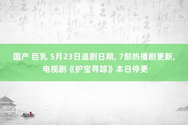 国产 巨乳 5月23日追剧日期， 7部热播剧更新， 电视剧《护宝寻踪》本日停更