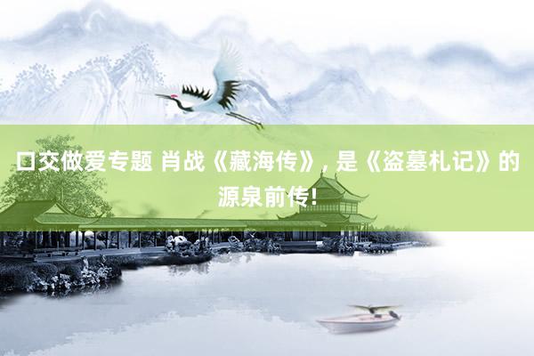 口交做爱专题 肖战《藏海传》， 是《盗墓札记》的源泉前传!