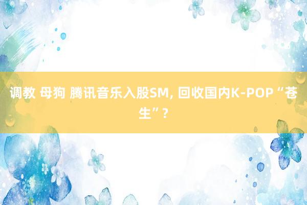 调教 母狗 腾讯音乐入股SM， 回收国内K-POP“苍生”?